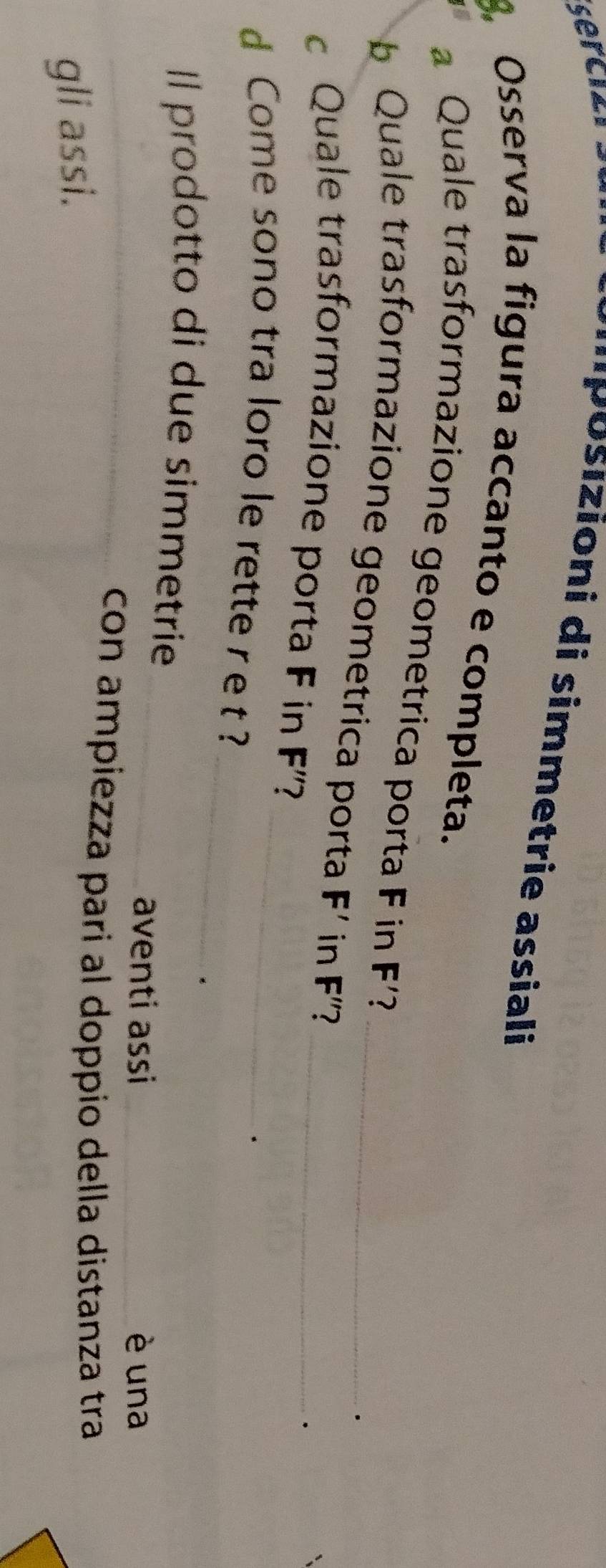 sercizi 
'''Posizioni di simmetrie assiali 
3, Osserva la figura accanto e completa. 
a Quale trasformazione geometrica porta F in F'? 
b Quale trasformazione geometrica porta F' in F'' 2_ 
c Quale trasformazione porta F in F'' 7_ 
_ 
d Come sono tra loro le rette r e t ?_ 
. 
. 
Il prodotto di due simmetrie 
_aventi assi _è una 
_con ampiezza pari al doppio della distanza tra 
gli assi.