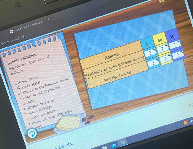 a 
Matific | Award-winning learn 
n/students/app/7.4.3/lite/ 
96
64
32 ? 
? 
? 
Bolinhos simples 
? 
Ingredientes (para assar 32
Bolinho ? 
? 
bolinho): 
Manteiga (xícaras) 
1 colher de chá bicarbonato Bicarbonato de sódio (colheres de chá
8 xícaras farinha
1 1/3  xícara açúcar 
4 colheres de chá fermento em pó 
de sódio
2 colheres de chá sal
2 xícaras manteiga 
pr
2 xícaras uva passas
2 xícaras creme de leite azedo
24
ovos 
a tabela.