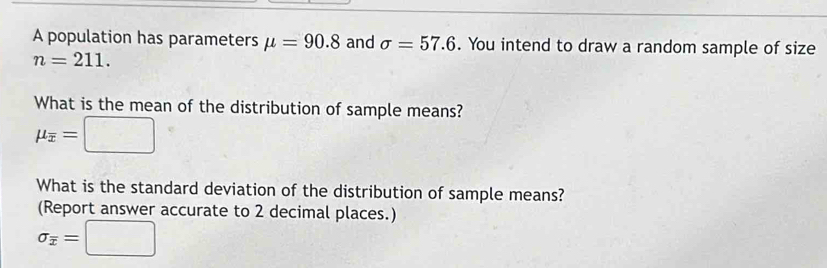 A population has parameters mu =90.8 and sigma =57.6. You intend to draw a random sample of size
n=211. 
What is the mean of the distribution of sample means?
mu _overline x=□
What is the standard deviation of the distribution of sample means? 
(Report answer accurate to 2 decimal places.)
sigma _overline x=□