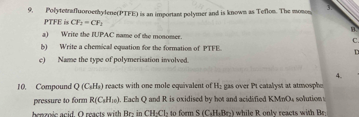 Polytetrafluoroethylene(PTFE) is an important polymer and is known as Teflon. The monom 
PTFE is CF_2=CF_2 B. 
a) Write the IUPAC name of the monomer. C. 
b) Write a chemical equation for the formation of PTFE. 
D 
c) Name the type of polymerisation involved. 
4. 
10. Compound Q(C_8H_8) reacts with one mole equivalent of H_2 gas over Pt catalyst at atmosphe 
pressure to form R(C_8H_10). Each Q and R is oxidised by hot and acidified KMnO_4 solution 
benzoic acid. O reacts with Br_2 in CH_2Cl_2 to form S(C_8H_8Br_2) while R only reacts with Br