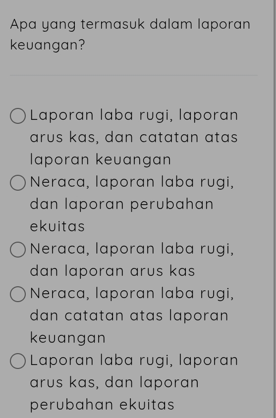 Apa yang termasuk dalam laporan
keuangan?
Laporan laba rugi, laporan
arus kas, dan catatan atas
laporan keuangan
Neraca, laporan laba rugi,
dan laporan perubahan
ekuitas
Neraca, laporan laba rugi,
dan laporan arus kas
Neraca, laporan laba rugi,
dan catatan atas laporan 
keuangan
Laporan laba rugi, laporan
arus kas, dan laporan
perubahan ekuitas