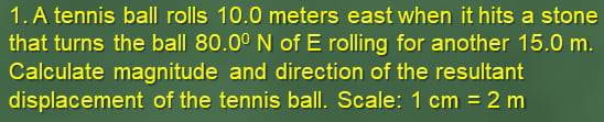 A tennis ball rolls 10.0 meters east when it hits a stone 
that turns the ball 80.0^0N of E rolling for another 15.0 m. 
Calculate magnitude and direction of the resultant 
displacement of the tennis ball. Scale: 1cm=2m