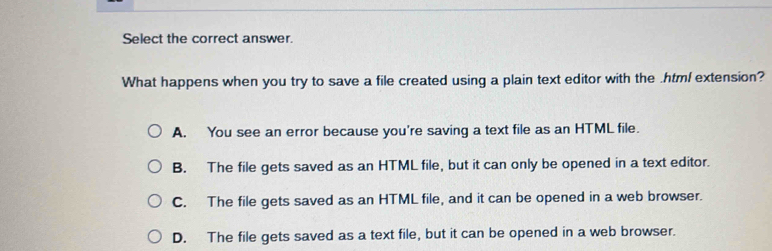 Select the correct answer.
What happens when you try to save a file created using a plain text editor with the .htm/ extension?
A. You see an error because you're saving a text file as an HTML file.
B. The file gets saved as an HTML file, but it can only be opened in a text editor.
C. The file gets saved as an HTML file, and it can be opened in a web browser.
D. The file gets saved as a text file, but it can be opened in a web browser.