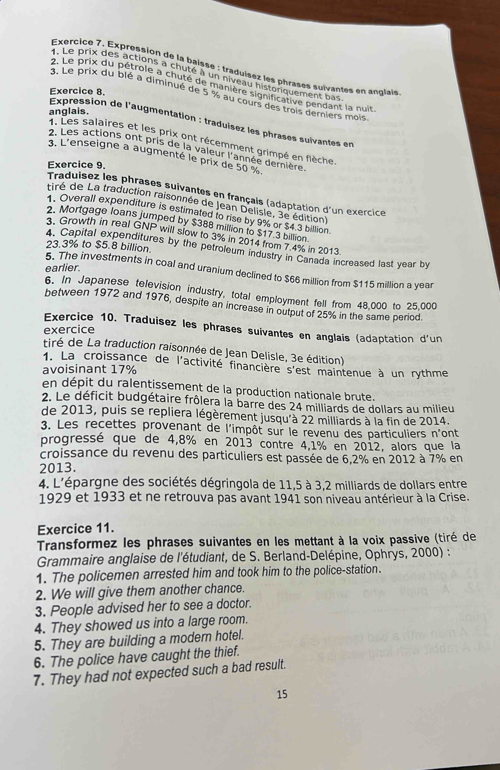 Expression de la baisse : traduisez les phrases suivantes en anglais
1. Le prix des actions a chuté à un niveau historiquement bas
2. Le prix du pétrole a chuté de manière significative pendant la nuit
Exercice 8.
3. Le prix du blé a diminué de 5 % au cours des trois derniers mois
anglais.
Expression de l'augmentation : traduisez les phrases suivantes en
1. Les salaires et les prix ont récemment grimpé en flèche
2. Les actions ont pris de la valeur l'année dernière
3. L'enseigne a augmenté le prix de 50 %
Exercice 9.
Traduisez les phrases suivantes en français (adaptation d'un exercice
tiré de La traduction raisonnée de Jean Delisle, 3e édition)
2. Mortgage loan
1. Overall expenditure is estimated to rise by 9% or $4.3 billion
ped by $388 million to $17.3 billion.
3. Growth in real GNP will slow to 3% in 2014 from 7.4% in 2013.
23.3% to $5.8 billion.
4. Capital expenditures by the petroleum industry in Canada increased last year by
earlier.
5. The investments in coal and uranium declined to $66 million from $115 million a year
6. In Japanese television industry, total employment fell from 48.000 to 25.000
between 1972 and 1976, despite an increase in output of 25% in the same period
Exercice 10. Traduisez les phrases suivantes en anglais (adaptation d'un
exercice
tiré de La traduction raisonnée de Jean Delisle, 3e édition)
1. La croissance de l'activité financière s'est maintenue à un rythme
avoisinant 17%
en dépit du ralentissement de la production nationale brute.
2. Le déficit budgétaire frôlera la barre des 24 milliards de dollars au milieu
de 2013, puis se repliera légèrement jusqu'à 22 milliards à la fin de 2014.
3. Les recettes provenant de l'impôt sur le revenu des particuliers n'ont
progressé que de 4,8% en 2013 contre 4,1% en 2012, alors que la
croissance du revenu des particuliers est passée de 6,2% en 2012 à 7% en
2013.
4. L'épargne des sociétés dégringola de 11,5 à 3,2 milliards de dollars entre
1929 et 1933 et ne retrouva pas avant 1941 son niveau antérieur à la Crise.
Exercice 11.
Transformez les phrases suivantes en les mettant à la voix passive (tiré de
Grammaire anglaise de l'étudiant, de S. Berland-Delépine, Ophrys, 2000) :
1. The policemen arrested him and took him to the police-station.
2. We will give them another chance.
3. People advised her to see a doctor.
4. They showed us into a large room.
5. They are building a modern hotel.
6. The police have caught the thief.
7. They had not expected such a bad result.
15