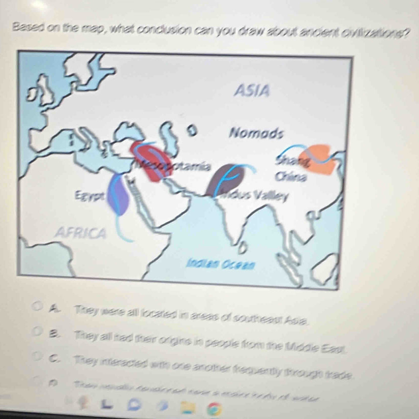 Based on the map, what conclusion can you draw about ancient civilizations?
A. They were all located in areas of southeast Asia.
B. They all had their orgns in people fom the Middle Eas
C. They interacted with one another frequently trough trade
D Tean ceplo ten aho e ad c an a es cie e e é dis el ar d e