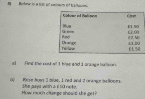 Below is a list of colours of balloons. 
Colour of Balloon Cost 
Blue £1.50
Green £2.00
Red £2.50
Orange £1.00
Yellow £1.50
a) Find the cost of 1 blue and 1 orange balloon. 
b) Rose buys 1 blue, 1 red and 2 orange balloons. 
She pays with a £10 note. 
How much change should she get?