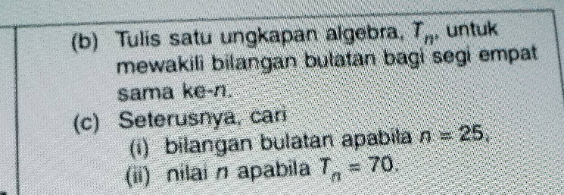 Tulis satu ungkapan algebra, T_n , untuk 
mewakili bilangan bulatan bagi segi empat 
sama ke- n. 
(c) Seterusnya, cari 
(i) bilangan bulatan apabila n=25, 
(ii) nilai n apabila T_n=70.