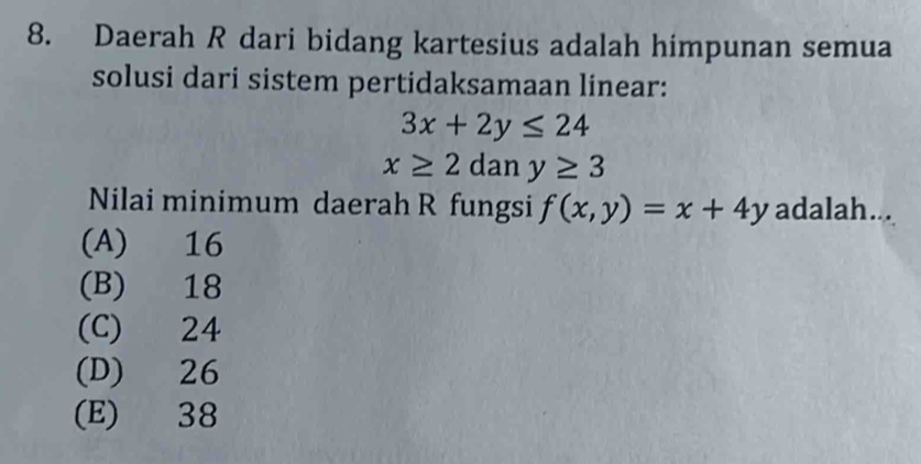 Daerah R dari bidang kartesius adalah himpunan semua
solusi dari sistem pertidaksamaan linear:
3x+2y≤ 24
x≥ 2 dan y≥ 3
Nilai minimum daerah R fungsi f(x,y)=x+4y adalah...
(A) 16
(B) 18
(C) 24
(D) 26
(E) 38