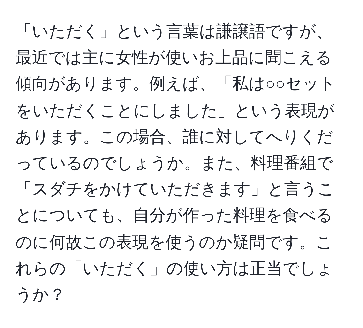 「いただく」という言葉は謙譲語ですが、最近では主に女性が使いお上品に聞こえる傾向があります。例えば、「私は○○セットをいただくことにしました」という表現があります。この場合、誰に対してへりくだっているのでしょうか。また、料理番組で「スダチをかけていただきます」と言うことについても、自分が作った料理を食べるのに何故この表現を使うのか疑問です。これらの「いただく」の使い方は正当でしょうか？