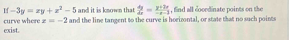 If -3y=xy+x^2-5 and it is known that  dy/dx = (y+2x)/-x-3  , find all doordinate points on the
curve where x=-2 and the line tangent to the curve is horizontal, or state that no such points
exist.