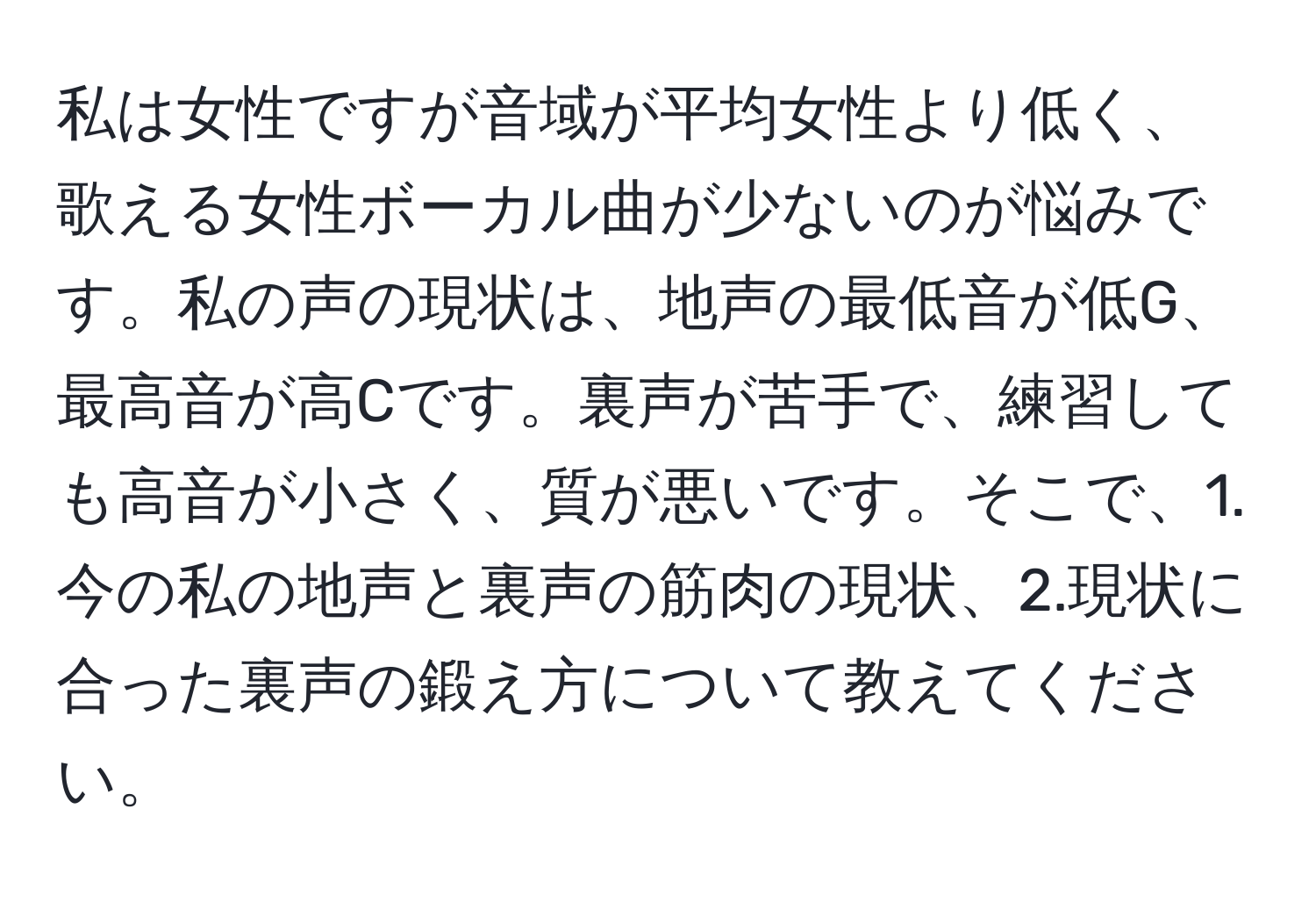 私は女性ですが音域が平均女性より低く、歌える女性ボーカル曲が少ないのが悩みです。私の声の現状は、地声の最低音が低G、最高音が高Cです。裏声が苦手で、練習しても高音が小さく、質が悪いです。そこで、1.今の私の地声と裏声の筋肉の現状、2.現状に合った裏声の鍛え方について教えてください。