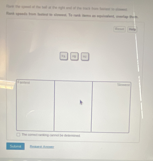 Rank the speed of the ball at the right end of the track from fastest to slowest 
Rank speeds from fastest to slowest. To rank items as equivalent, overlap them. 
Reset Help 
vA v°C 
Submit Request Answer