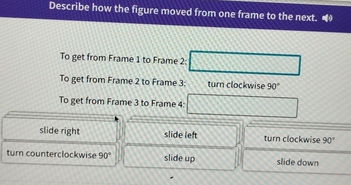 Describe how the figure moved from one frame to the next.
To get from Frame 1 to Frame 2:
To get from Frame 2 to Frame 3: turn clockwise 90°
To get from Frame 3 to Frame 4:
slide right slide left turn clockwise 90°
turn counterclockwise 90° slide up slide down