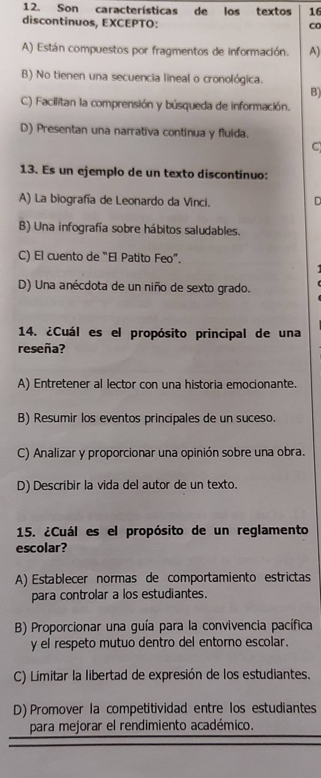 Son características de los textos 16
discontinuos, EXCEPTO:
co
A) Están compuestos por fragmentos de información. A)
B) No tienen una secuencia lineal o cronológica.
B)
C) Facilitan la comprensión y búsqueda de información.
D) Presentan una narrativa continua y fluida.
C
13. Es un ejemplo de un texto discontinuo:
A) La biografía de Leonardo da Vinci. D
B) Una infografía sobre hábitos saludables.
C) El cuento de “El Patito Feo”.
D) Una anécdota de un niño de sexto grado.
14. ¿Cuál es el propósito principal de una
reseña?
A) Entretener al lector con una historia emocionante.
B) Resumir los eventos principales de un suceso.
C) Analizar y proporcionar una opinión sobre una obra.
D) Describir la vida del autor de un texto.
15. ¿Cuál es el propósito de un reglamento
escolar?
A) Establecer normas de comportamiento estrictas
para controlar a los estudiantes.
B) Proporcionar una guía para la convivencia pacífica
y el respeto mutuo dentro del entorno escolar.
C) Limitar la libertad de expresión de los estudiantes.
D) Promover la competitividad entre los estudiantes
para mejorar el rendimiento académico.