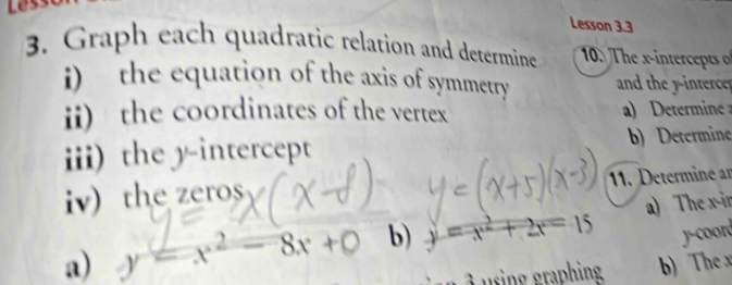 Lês
Lesson 3.3
3. Graph each quadratic relation and determine 10. The xintects 
i) the equation of the axis of symmetry and the yinterce
ii) the coordinates of the vertex a mne 
iii) the y-intercept b) Determine
iv) the zeros
11. Determine an
a) y=x^2-8x+ b) y=x^2+2x=15 a) The x -in
ycoord
sing raphing b) The