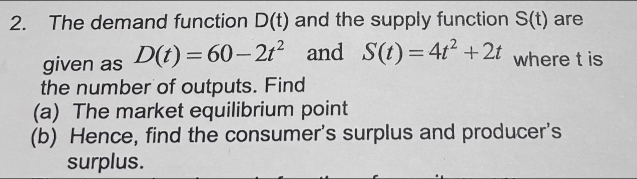 The demand function D(t) and the supply function S(t) are 
given as D(t)=60-2t^2 and S(t)=4t^2+2t where t is 
the number of outputs. Find 
(a) The market equilibrium point 
(b) Hence, find the consumer's surplus and producer's 
surplus.