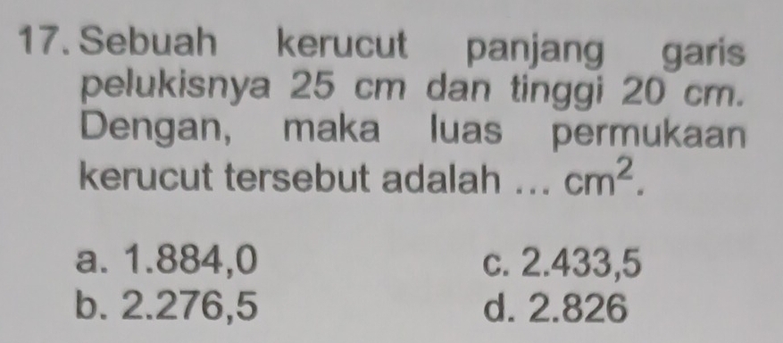 Sebuah kerucut panjang garis
pelukisnya 25 cm dan tinggi 20 cm.
Dengan, maka luas permukaan
kerucut tersebut adalah ... cm^2.
a. 1.884,0 c. 2.433,5
b. 2.276,5 d. 2.826