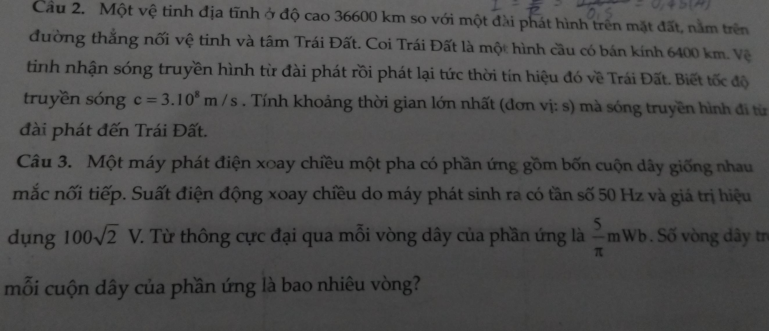 Một vệ tinh địa tĩnh ở độ cao 36600 km so với một đài phát hình trên mặt đất, nằm trên 
đường thắng nối vệ tinh và tâm Trái Đất. Coi Trái Đất là một hình cầu có bán kính 6400 km. Vệ 
tinh nhận sóng truyền hình từ đài phát rồi phát lại tức thời tín hiệu đó về Trái Đất. Biết tốc độ 
truyền sóng c=3.10^8m/s. Tính khoảng thời gian lớn nhất (đơn vị: s) mà sóng truyền hình đi từ 
đài phát đến Trái Đất. 
Câu 3. Một máy phát điện xoay chiều một pha có phần ứng gồm bốn cuộn dây giống nhau 
mắc nối tiếp. Suất điện động xoay chiều do máy phát sinh ra có tần số 50 Hz và giá trị hiệu 
dụng 100sqrt(2)V. C. Từ thông cực đại qua mỗi vòng dây của phần ứng là  5/π  mWb. Số vòng dây tr 
mỗi cuộn dây của phần ứng là bao nhiêu vòng?