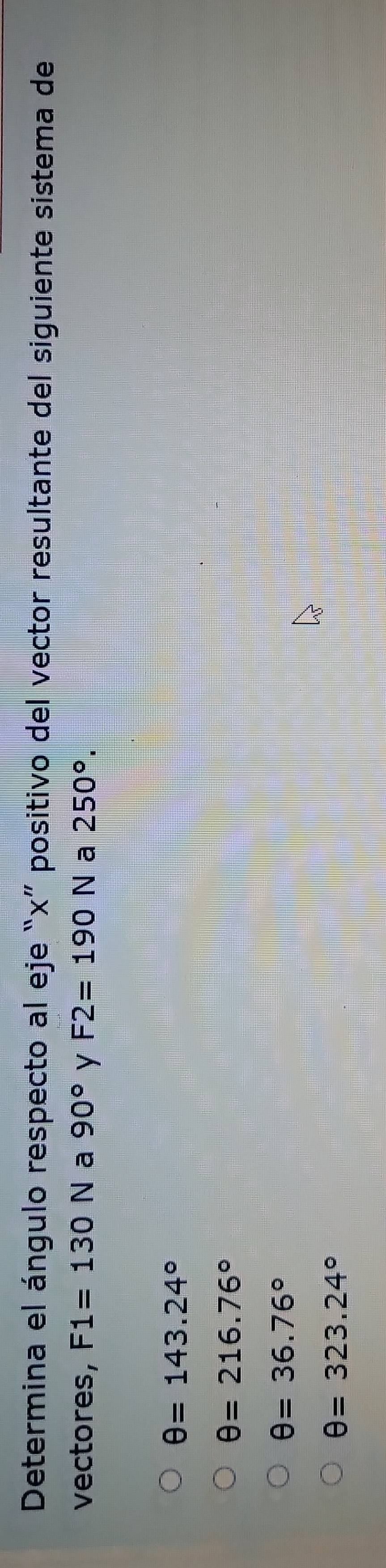 Determina el ángulo respecto al eje “ x ” positivo del vector resultante del siguiente sistema de
vectores, F1=130N a 90° y F2=190N a 250°.
θ =143.24°
θ =216.76°
θ =36.76°
θ =323.24°