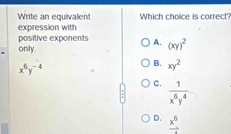 Write an equivalent Which choice is correct?
expression with
positive exponents
A. (xy)^2
only.
x^6y^(-4)
B. xy^2
C.  1/x^6y^4 
D.  x^6/4 