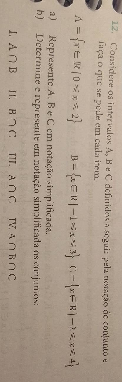 Considere os intervalos A, B e C definidos a seguir pela notação de conjunto e 
faça o que se pede em cada item.
A= x∈ R|0≤slant x≤slant 2
B= x∈ R|-1≤slant x≤slant 3 C= x∈ R|-2≤slant x≤slant 4
a) Represente A, B e C em notação simplificada. 
b) Determine e represente em notação simplificada os conjuntos: 
I. A∩ B II. B∩ C III. A∩ C IV. A∩ B∩ C