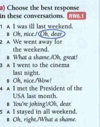 Choose the best response
in these conversations.[RW6.1
1 A I was ill last weekend.
B Oh, nice./Oh, dear
2 A We went away for
the weekend.
B What a shame./Oh, great!
3 A I went to the cinema
last night.
в Oh, nice./Wow!
4 A I met the President of the
USA last month.
B You’re joking!/Oh, dear.
5 A I stayed in all weekend.
B Oh, right./What a shame.