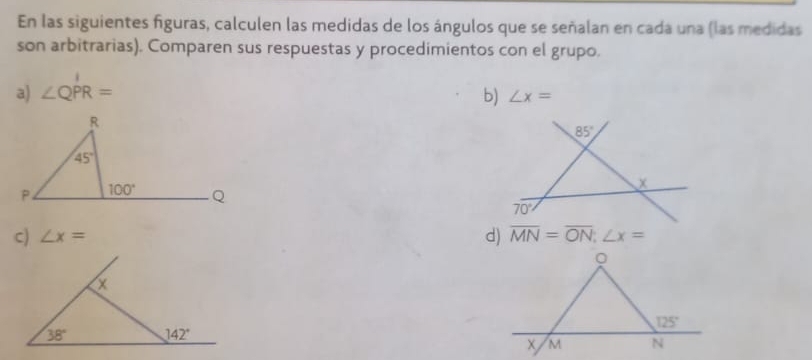 En las siguientes figuras, calculen las medidas de los ángulos que se señalan en cada una (las medidas
son arbitrarias). Comparen sus respuestas y procedimientos con el grupo.
a) ∠ QPR= b) ∠ x=
R
85°
45°
x
P. 100° Q
70°
c) ∠ x= d) overline MN=overline ON;∠ x=
。
125°
M N