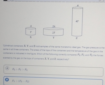 Cylindrical containers X. Y, and Z hold samples of the same monatomic ideal gas. The gas pressure is the
same in all three containers. The areas of the tops of the containers and the temperature of the gas in the
containers is indicared in the figure. Which of the following correctly compares F_1F_1 and F_2 the forces
exerted by the gas on the tops of containers X. Y, and Z, respectively?
F_2>F_T>F_3
o F_1>(F_1-F_2)