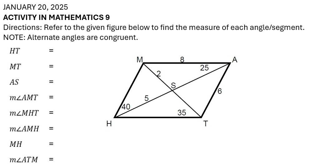 JANUARY 20, 2025 
ACTIVITY IN MATHEMATICS 9 
Directions: Refer to the given figure below to find the measure of each angle/segment. 
NOTE: Alternate angles are congruent.
HT =
MT =
AS =
m∠ AMT=
m∠ MHT=
m∠ AMH=
MH= a
m∠ ATM=