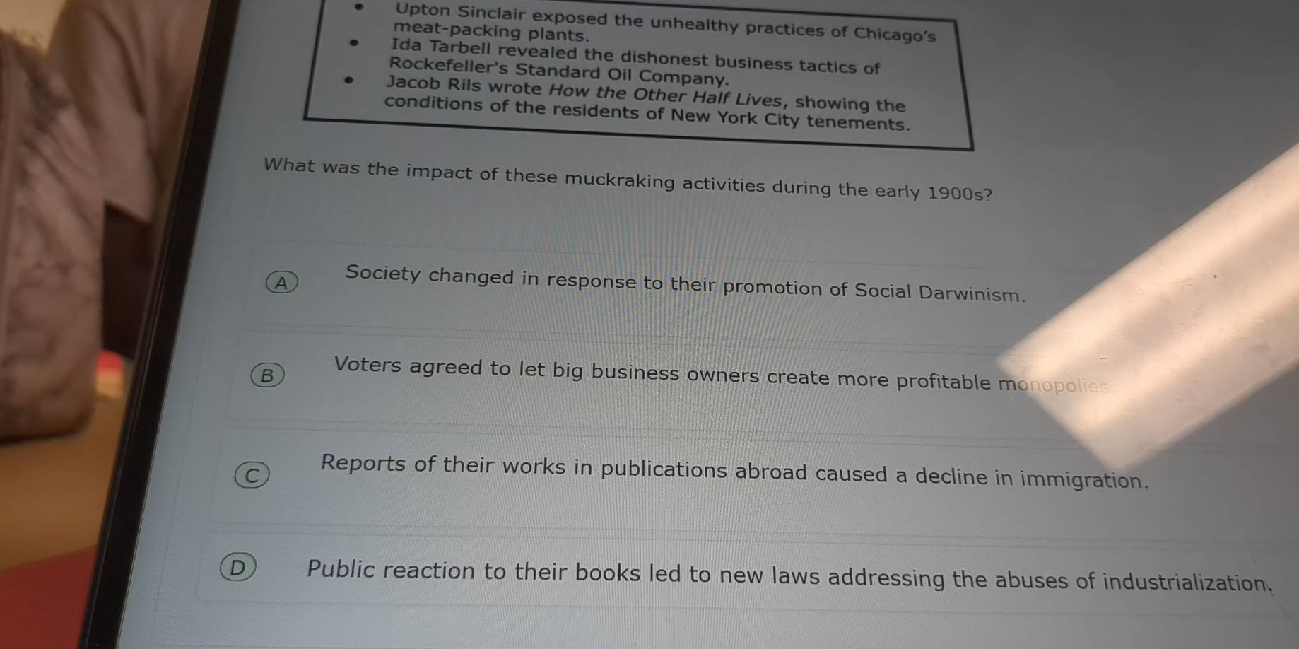 Upton Sinclair exposed the unhealthy practices of Chicago's
meat-packing plants.
Ida Tarbell revealed the dishonest business tactics of
Rockefeller's Standard Oil Company.
Jacob Rils wrote How the Other Half Lives, showing the
conditions of the residents of New York City tenements.
What was the impact of these muckraking activities during the early 1900s?
A Society changed in response to their promotion of Social Darwinism.
B Voters agreed to let big business owners create more profitable monopolies.
Reports of their works in publications abroad caused a decline in immigration.
D) Public reaction to their books led to new laws addressing the abuses of industrialization.