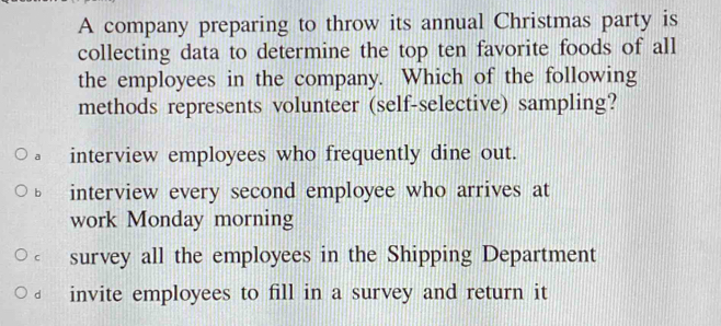 A company preparing to throw its annual Christmas party is
collecting data to determine the top ten favorite foods of all
the employees in the company. Which of the following
methods represents volunteer (self-selective) sampling?
a interview employees who frequently dine out.
b interview every second employee who arrives at
work Monday morning
c survey all the employees in the Shipping Department
d invite employees to fill in a survey and return it