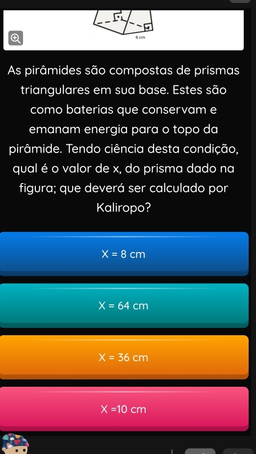 As pirâmides são compostas de prismas
triangulares em sua base. Estes são
como baterias que conservam e
emanam energia para o topo da
pirâmide. Tendo ciência desta condição,
qual é o valor de x, do prisma dado na
figura; que deverá ser calculado por
Kaliropo?
X=8cm
X=64 cm
X=36cm
X=10cm