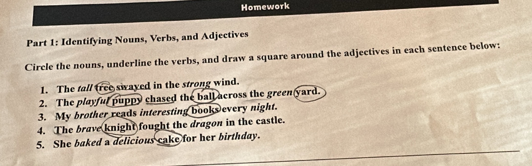 Homework 
Part 1: Identifying Nouns, Verbs, and Adjectives 
Circle the nouns, underline the verbs, and draw a square around the adjectives in each sentence below: 
1. The tall tree swayed in the strong wind. 
2. The playful puppy chased the ball across the green yard. 
3. My brother reads interesting books every night. 
4. The brave knight fought the dragon in the castle. 
5. She baked a delicious cake for her birthday.