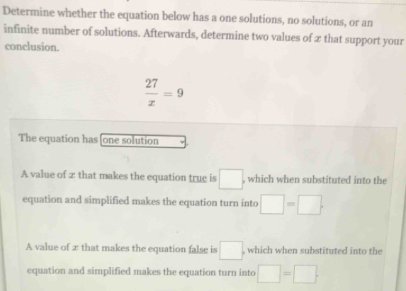 Determine whether the equation below has a one solutions, no solutions, or an
infinite number of solutions. Afterwards, determine two values of x that support your
conclusion.
 27/x =9
The equation has [one solution
A value of x that makes the equation true is □ , , which when substituted into the
equation and simplified makes the equation turn into □ =□. 
A value of æ that makes the equation false is □. , which when substituted into the
equation and simplified makes the equation turn into □ =□.