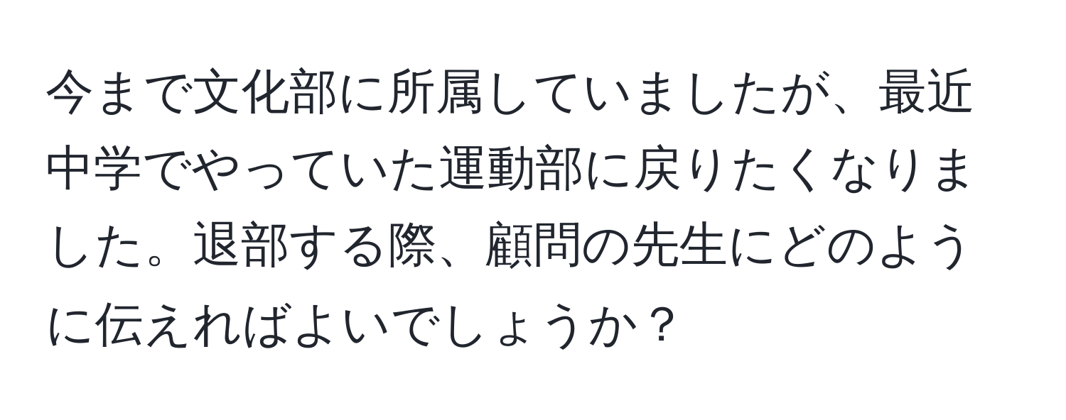 今まで文化部に所属していましたが、最近中学でやっていた運動部に戻りたくなりました。退部する際、顧問の先生にどのように伝えればよいでしょうか？