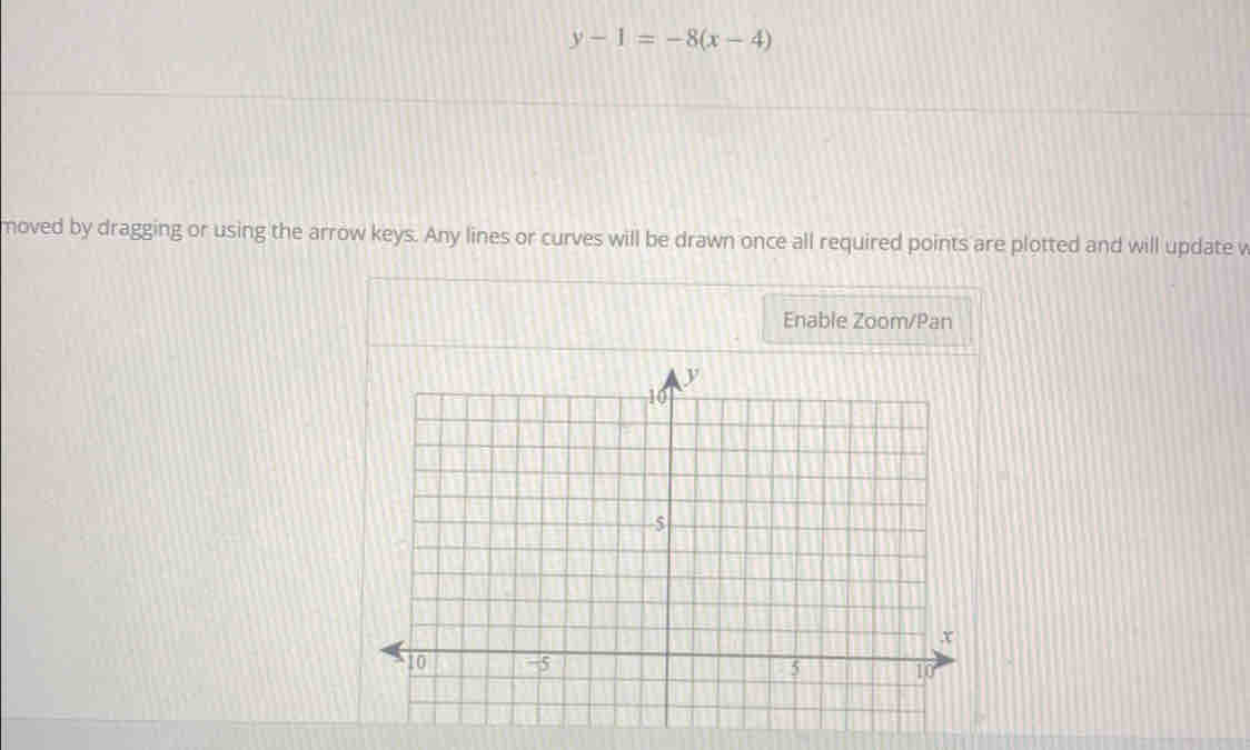 y-1=-8(x-4)
moved by dragging or using the arrow keys. Any lines or curves will be drawn once all required points are plotted and will update v 
Enable Zoom/Pan