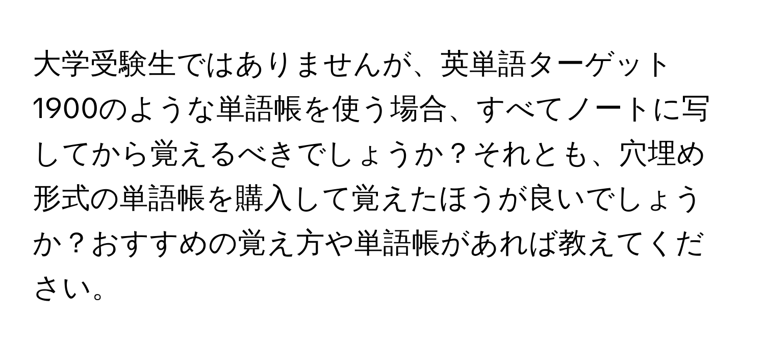 大学受験生ではありませんが、英単語ターゲット1900のような単語帳を使う場合、すべてノートに写してから覚えるべきでしょうか？それとも、穴埋め形式の単語帳を購入して覚えたほうが良いでしょうか？おすすめの覚え方や単語帳があれば教えてください。