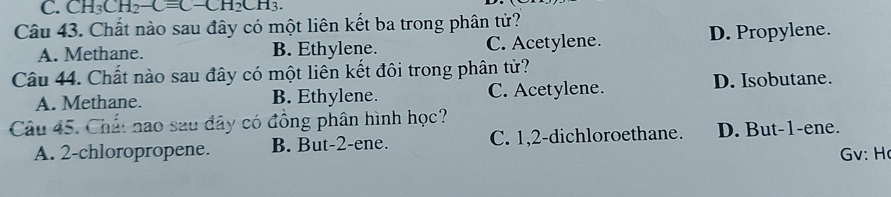 CH_3CH_2-Cequiv C-CH_2CH_3. 
Câu 43. Chất nào sau đây có một liên kết ba trong phân tử?
A. Methane. B. Ethylene. C. Acetylene. D. Propylene.
Câu 44. Chất nào sau đây có một liên kết đôi trong phân tử?
A. Methane. B. Ethylene. C. Acetylene.
D. Isobutane.
Câu 45. Chất nao sau đây có đồng phân hình học?
B. But -2 -ene. C. 1, 2 -dichloroethane. D. But -1 -ene.
A. 2 -chloropropene. Gv: H