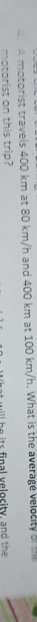 A motorist travels 400 km at 80 km/h and 400 km at 100 km/h. What is the average velocity of the 
motorist on this trip? 
l be its final velocity, and the