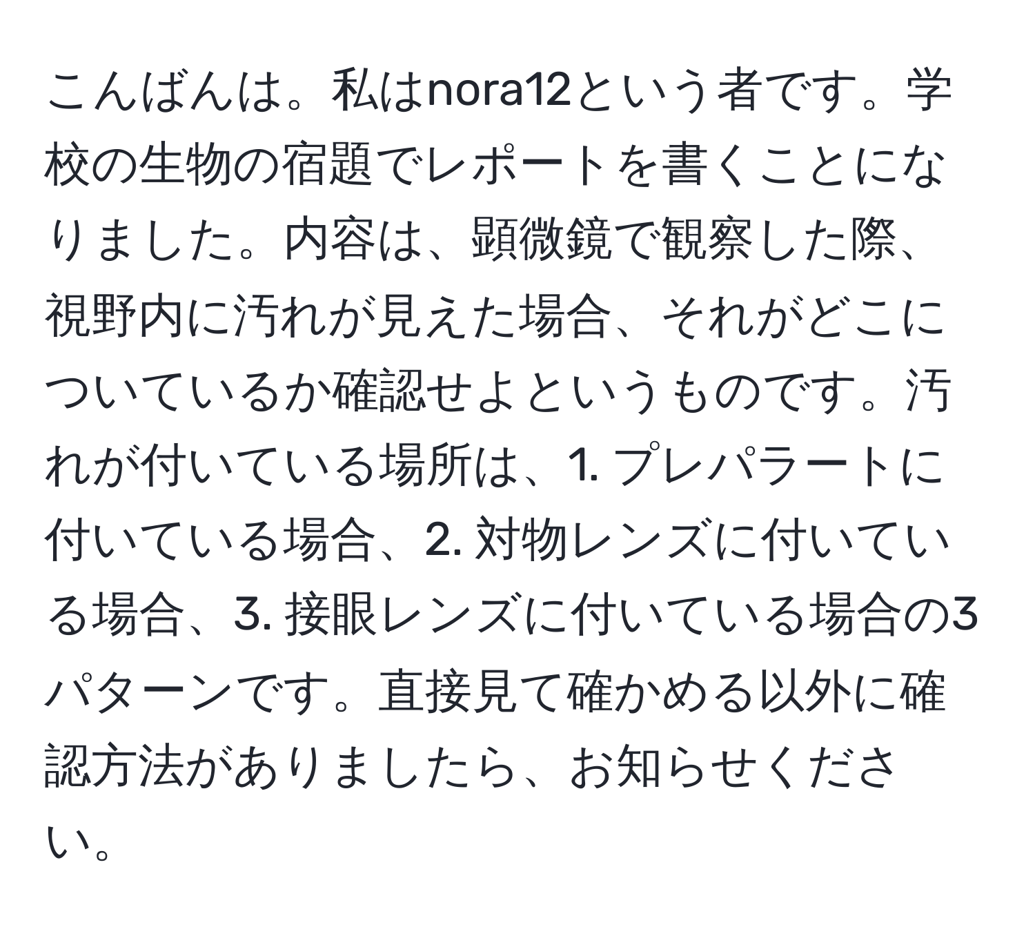 こんばんは。私はnora12という者です。学校の生物の宿題でレポートを書くことになりました。内容は、顕微鏡で観察した際、視野内に汚れが見えた場合、それがどこについているか確認せよというものです。汚れが付いている場所は、1. プレパラートに付いている場合、2. 対物レンズに付いている場合、3. 接眼レンズに付いている場合の3パターンです。直接見て確かめる以外に確認方法がありましたら、お知らせください。