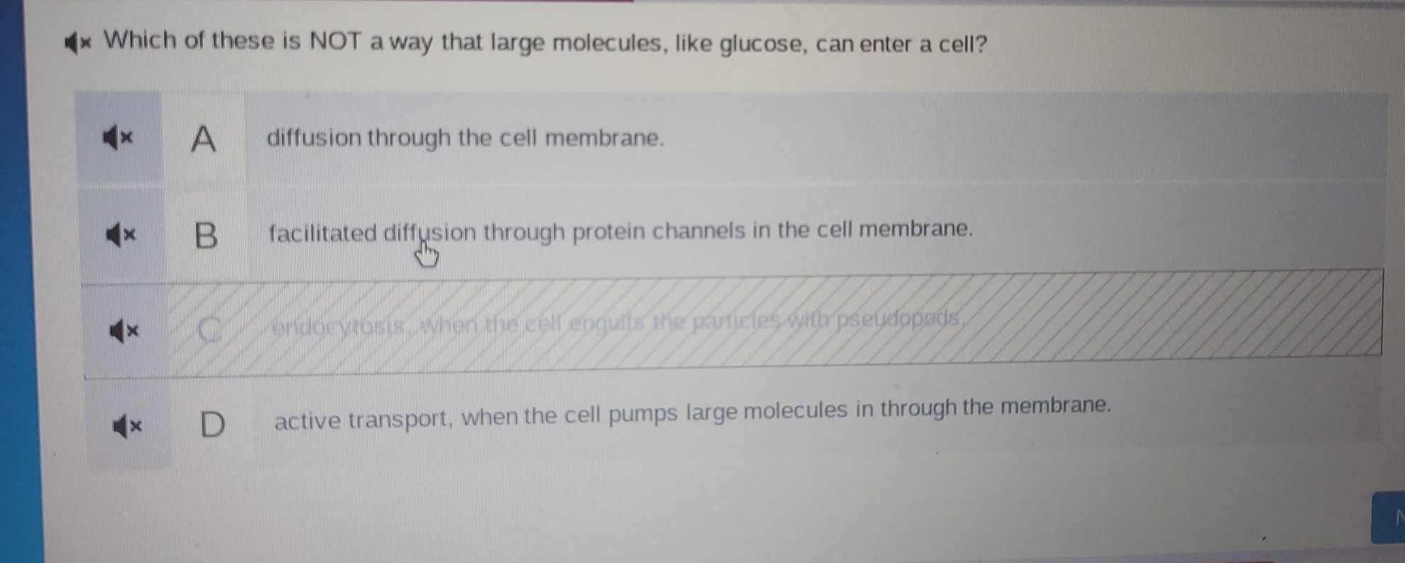 Which of these is NOT a way that large molecules, like glucose, can enter a cell?
A diffusion through the cell membrane.
facilitated diffusion through protein channels in the cell membrane.
en cythsis , when the cell enguilts the particles with pseudopods,
active transport, when the cell pumps large molecules in through the membrane.