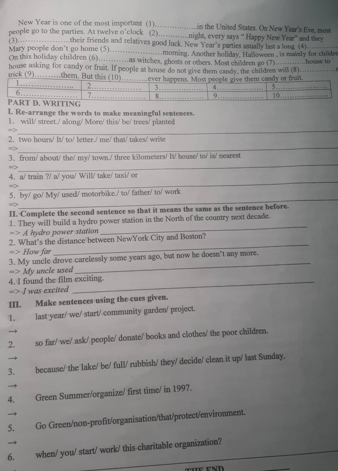 New Year is one of the most important (1)_ in the United States. On New Year’s Eve, most
people go to the parties. At twelve o’clock (2)…….night, every says “ Happy New Year” and they
(3).
..their friends and relatives good luck. New Year’s parties usually last a long (4)_
Mary people don’t go home (5)_
.morning. Another holiday, Halloween , is mainly for childre
On this holiday children (6)_  .as witches, ghosts or others. Most children go (7). _..house to
house asking for candy or fruit. If people at house do not give them candy, the children will (8)_
trick (9)_ them. But this (1
I. Re-arrange the words to make meaningful sentences.
1. will/ street./ along/ More/ this/ be/ trees/ planted
=>_
2. two hours/ It/ to/ letter./ me/ that/ takes/ write
=>
_
3. from/ about/ the/ my/ town./ three kilometers/ It/ house/ to/ is/ nearest
=>
_
4. a/ train ?/ a/ you/ Will/ take/ taxi/ or
=>
_
5. by/ go/ My/ used/ motorbike./ to/ father/ to/ work
=>
_
II. Complete the second sentence so that it means the same as the sentence before.
_
1. They will build a hydro power station in the North of the country next decade.
=> A hydro power station
_
2. What’s the distance between NewYork City and Boston?
=> How far
_
3. My uncle drove carelessly some years ago, but now he doesn’t any more.
=> My uncle used
4. I found the film exciting.
=> I was excited
III. Make sentences using the cues given.
1. last year/ we/ start/ community garden/ project.
2. so far/ we/ ask/ people/ donate/books and clothes/ the poor children.
3. because/ the lake/ be/ full/ rubbish/ they/ decide/ clean it up/ last Sunday.
4. Green Summer/organize/ first time/ in 1997.
5. Go Green/non-profit/organisation/that/protect/environment.
6. when/ you/ start/ work/ this charitable organization?
_