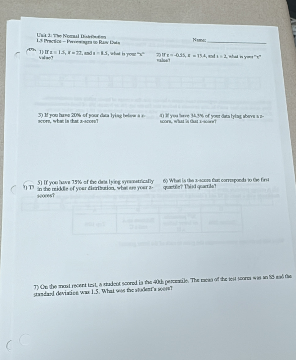 The Normal Distribution Name: 
L5 Practice - Percentages to Raw Data 
_ 
1) If z=1.5, overline x=22 , and s=8.5 , what is your “ x ” 2) If z=-0.55, overline x=13.4 , and s=2 , what is your “ x ” 
value? value? 
3) If you have 20% of your data lying below a z - 4) If you have 34.5% of your data lying above a z - 
score, what is that z-score? score, what is that z-score? 
5) If you have 75% of the data lying symmetrically 6) What is the z-score that corresponds to the first 
?) T in the middle of your distribution, what are your z - quartile? Third quartile? 
scores? 
7) On the most recent test, a student scored in the 40th percentile. The mean of the test scores was an 85 and the 
standard deviation was 1.5. What was the student’s score?