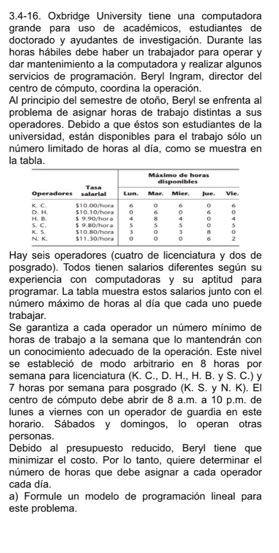 3.4-16. Oxbridge University tiene una computadora
grande para uso de académicos, estudiantes de
doctorado y ayudantes de investigación. Durante las
horas hábiles debe haber un trabajador para operar y
dar mantenimiento a la computadora y realizar algunos
servicios de programación. Beryl Ingram, director del
centro de cómputo, coordina la operación.
Al principio del semestre de otoño, Beryl se enfrenta al
problema de asignar horas de trabajo distintas a sus
operadores. Debido a que éstos son estudiantes de la
universidad, están disponibles para el trabajo sólo un
número limitado de horas al día, como se muestra en
la tabla.
Hay seis operadores (cuatro de licenciatura y dos de
posgrado). Todos tienen salarios diferentes según su
experiencia con computadoras y su aptitud para
programar. La tabla muestra estos salarios junto con el
múmero máximo de horas al día que cada uno puede
trabajar.
Se garantiza a cada operador un número mínimo de
horas de trabajo a la semana que lo mantendrán con
un conocimiento adecuado de la operación. Este nivel
se estableció de modo arbitrario en 8 horas por
semana para licenciatura (K. C., D. H., H. B. y S. C.) y
7 horas por semana para posgrado (K. S. y N. K). El
centro de cómputo debe abrir de 8 a.m. a 10 p.m. de
lunes a viernes con un operador de guardia en este
horario. Sábados y domingos, lo operan otras
personas.
Debido al presupuesto reducido, Beryl tiene que
minimizar el costo. Por lo tanto, quiere determinar el
número de horas que debe asignar a cada operador
cada día.
a) Formule un modelo de programación lineal para
este problema.