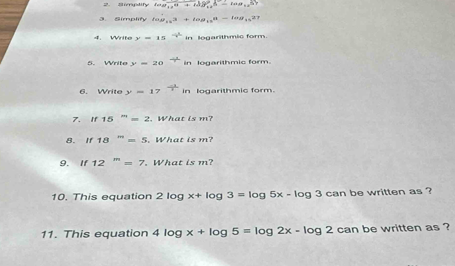 Simplify log _125+log _125-log _125
3. Simplify log _153+log _158-log _1527
4. Write y=15^(frac -1)4in logarithmic form. 
5. Write y=20^(frac -1)7in logarithmic form. 
6. Write y=17^(frac -1)2 in logarithmic form. 
7. If15^m=2. What is m? 
8. If18^m=5. What is m? 
9. If 12^m=7. What is m? 
10. This equation 2log x+log 3=log 5x-log 3 can be written as ? 
11. This equation 4log x+log 5=log 2x-log 2 can be written as ?