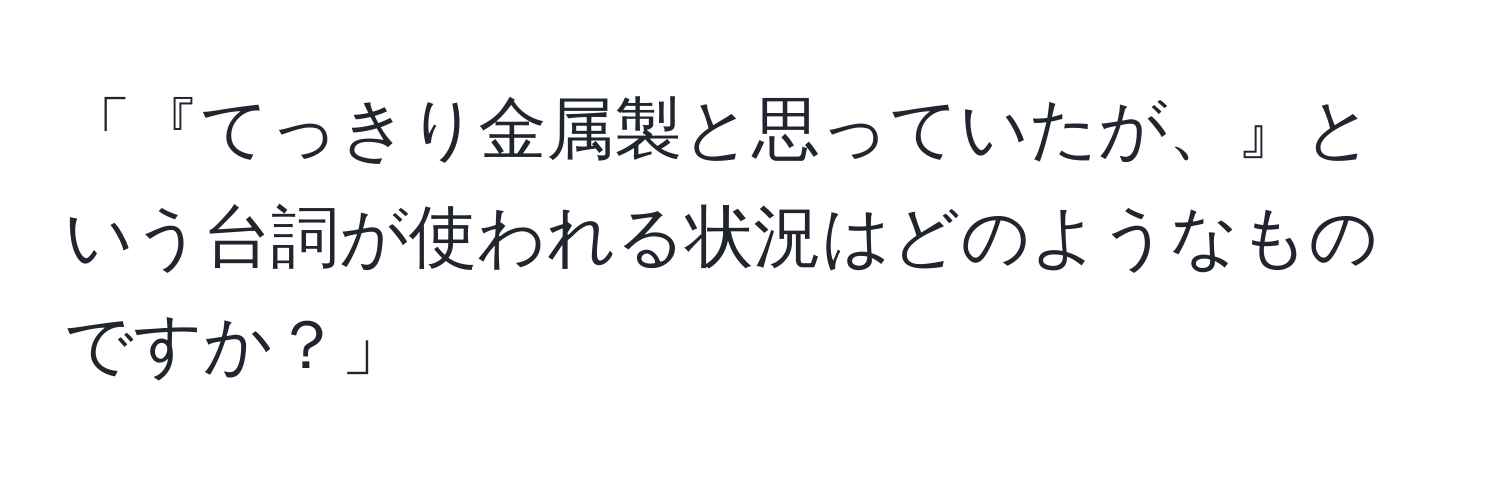 「『てっきり金属製と思っていたが、』という台詞が使われる状況はどのようなものですか？」