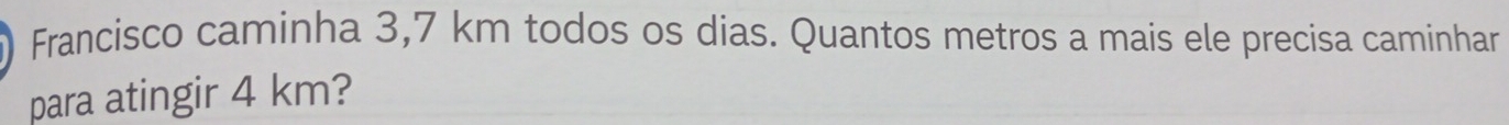 Francisco caminha 3,7 km todos os dias. Quantos metros a mais ele precisa caminhar 
para atingir 4 km?