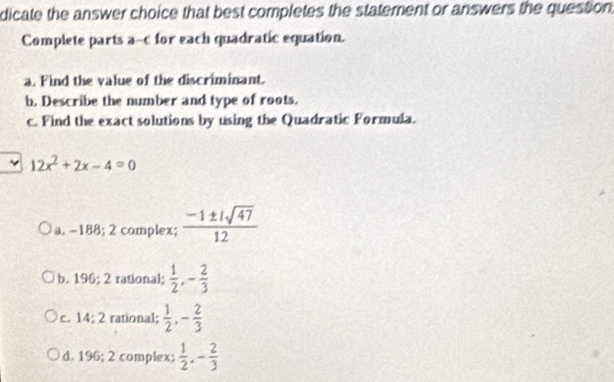 dicate the answer choice that best completes the statement or answers the question
Complete parts a-c for each quadratic equation.
a. Find the value of the discriminant.
b. Describe the number and type of roots.
c. Find the exact solutions by using the Quadratic Formula.
12x^2+2x-4=0
a. -188; 2 complex;  (-1± isqrt(47))/12 
b. 196; 2 rational;  1/2 , - 2/3 
C. 14:2 rational;  1/2 , - 2/3 
d. 196; 2 complex;  1/2 , - 2/3 