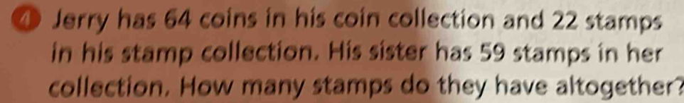 ④ Jerry has 64 coins in his coin collection and 22 stamps 
in his stamp collection. His sister has 59 stamps in her 
collection. How many stamps do they have altogether?