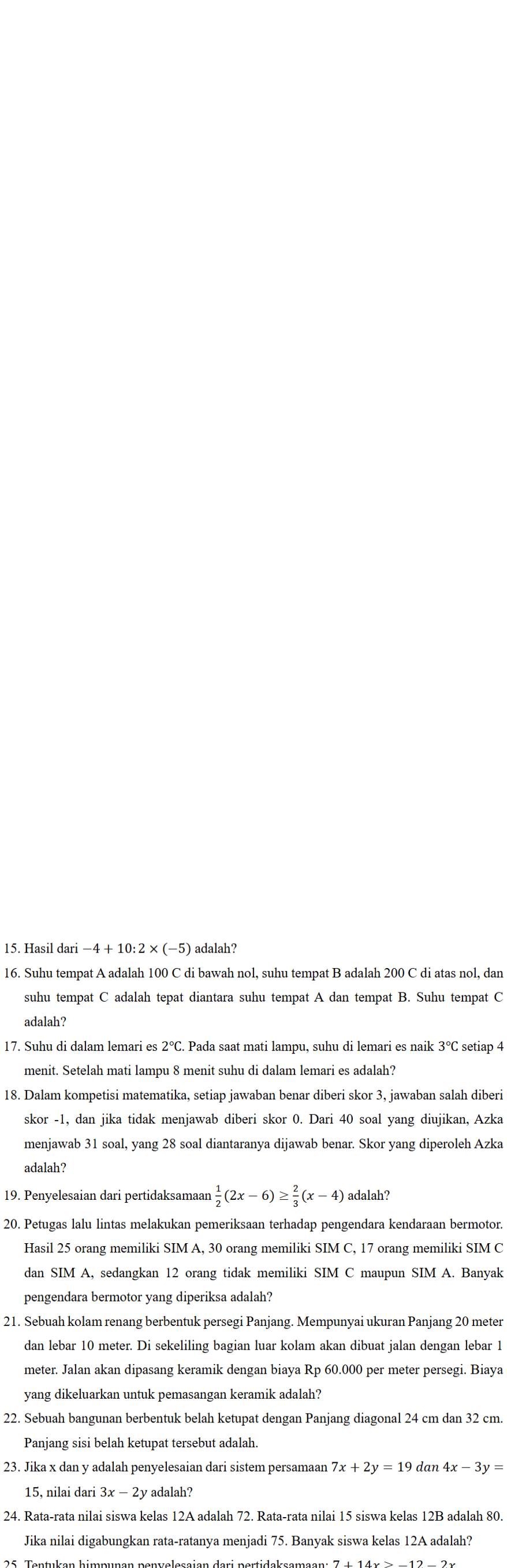 Hasil dari −4 + 10: 2 × (−5) adalah?
16. Suhu tempat A adalah 100 C di bawah nol, suhu tempat B adalah 200 C di atas nol, dan
suhu tempat C adalah tepat diantara suhu tempat A dan tempat B. Suhu tempat C
adalah?
17. Suhu di dalam lemari es 2°C. Pada saat mati lampu, suhu di lemari es naik 3°C setiap 4
menit. Setelah mati lampu 8 menit suhu di dalam lemari es adalah?
18. Dalam kompetisi matematika, setiap jawaban benar diberi skor 3, jawaban salah diberi
skor -1, dan jika tidak menjawab diberi skor 0. Dari 40 soal yang diujikan, Azka
menjawab 31 soal, yang 28 soal diantaranya dijawab benar. Skor yang diperoleh Azka
adalah?
19. Penyelesaian dari pertidaksamaar  1/2 (2x-6)≥  2/3 (x-4) adalah?
20. Petugas lalu lintas melakukan pemeriksaan terhadap pengendara kendaraan bermotor.
Hasil 25 orang memiliki SIM A, 30 orang memiliki SIM C, 17 orang memiliki SIM C
dan SIM A, sedangkan 12 orang tidak memiliki SIM C maupun SIM A. Banyak
pengendara bermotor yang diperiksa adalah?
21. Sebuah kolam renang berbentuk persegi Panjang. Mempunyai ukuran Panjang 20 meter
dan lebar 10 meter. Di sekeliling bagian luar kolam akan dibuat jalan dengan lebar 1
meter. Jalan akan dipasang keramik dengan biaya Rp 60.000 per meter persegi. Biaya
yang dikeluarkan untuk pemasangan keramik adalah?
22. Sebuah bangunan berbentuk belah ketupat dengan Panjang diagonal 24 cm dan 32 cm.
Panjang sisi belah ketupat tersebut adalah.
23. Jika x dan y adalah penyelesaian dari sistem persamaan 7x+2y=19 dan 4x-3y=
15, nilai dari 3x-2y y adalah?
24. Rata-rata nilai siswa kelas 12A adalah 72. Rata-rata nilai 15 siswa kelas 12B adalah 80.
Jika nilai digabungkan rata-ratanya menjadi 75. Banyak siswa kelas 12A adalah?
